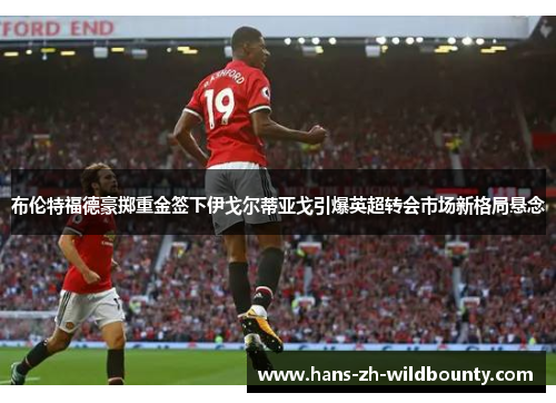 布伦特福德豪掷重金签下伊戈尔蒂亚戈引爆英超转会市场新格局悬念