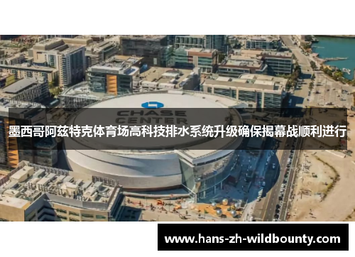 墨西哥阿兹特克体育场高科技排水系统升级确保揭幕战顺利进行